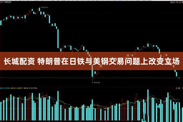 长城配资 特朗普在日铁与美钢交易问题上改变立场