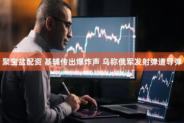 聚宝盆配资 基辅传出爆炸声 乌称俄军发射弹道导弹