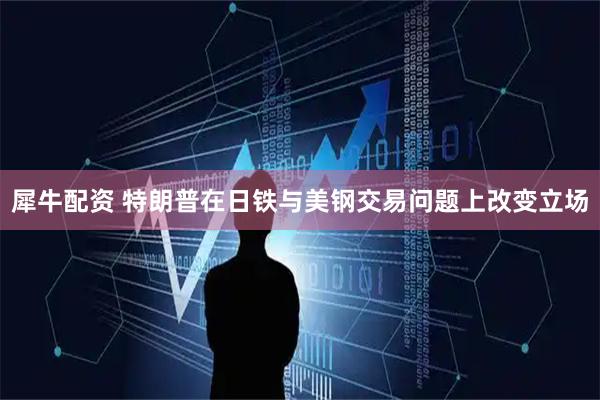 犀牛配资 特朗普在日铁与美钢交易问题上改变立场