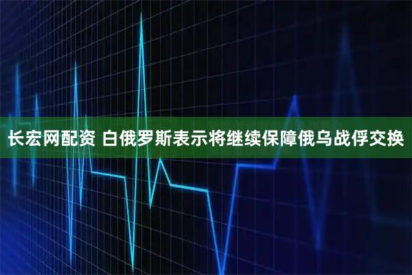 长宏网配资 白俄罗斯表示将继续保障俄乌战俘交换