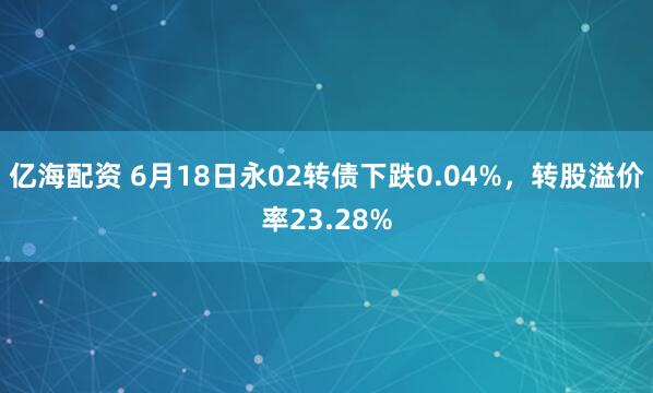 亿海配资 6月18日永02转债下跌0.04%，转股溢价率23.28%