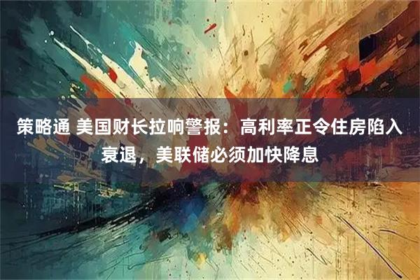 策略通 美国财长拉响警报:高利率正令住房陷入衰退,美联储必须加快降息