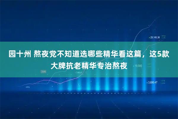 园十州 熬夜党不知道选哪些精华看这篇,这5款大牌抗老精华专治熬夜