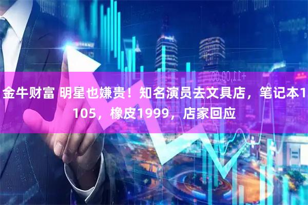 金牛财富 明星也嫌贵!知名演员去文具店,笔记本1105,橡皮1999,店家回应