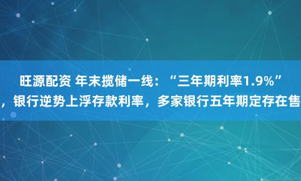 旺源配资 年末揽储一线：“三年期利率1.9%”，银行逆势上浮存款利率，多家银行五年期定存在售