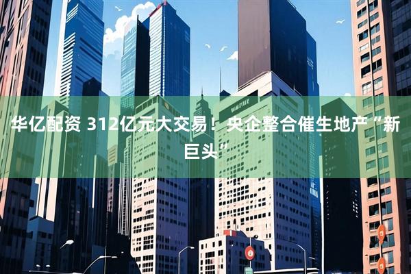 华亿配资 312亿元大交易!央企整合催生地产“新巨头”
