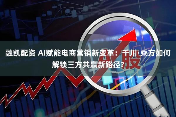 融凯配资 AI赋能电商营销新变革:千川·乘方如何解锁三方共赢新路径?