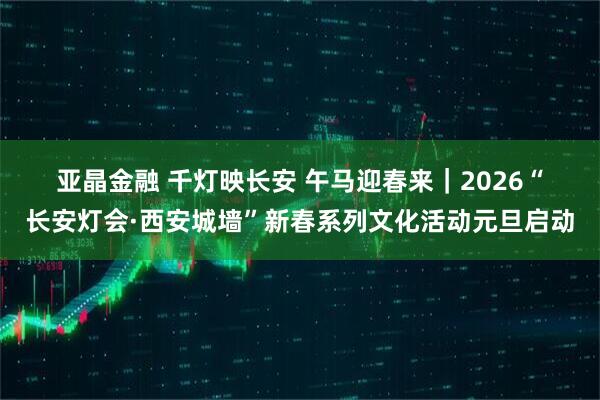 亚晶金融 千灯映长安 午马迎春来｜2026“长安灯会·西安城墙”新春系列文化活动元旦启动