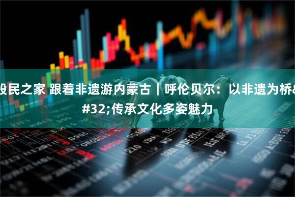 股民之家 跟着非遗游内蒙古｜呼伦贝尔：以非遗为桥 传承文化多姿魅力