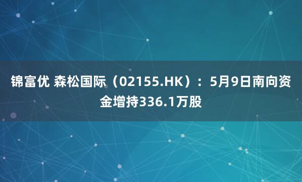 锦富优 森松国际（02155.HK）：5月9日南向资金增持336.1万股