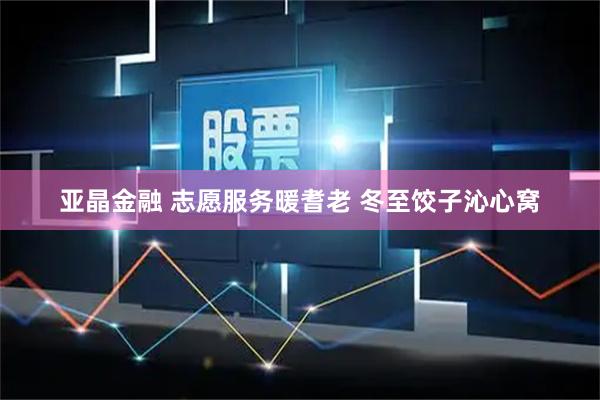 亚晶金融 志愿服务暖耆老 冬至饺子沁心窝