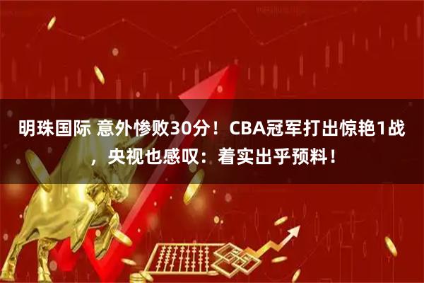 明珠国际 意外惨败30分！CBA冠军打出惊艳1战，央视也感叹：着实出乎预料！