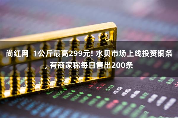 尚红网  1公斤最高299元! 水贝市场上线投资铜条, 有商家称每日售出200条