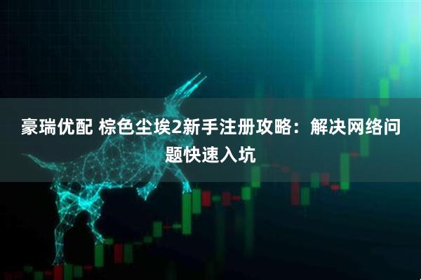 豪瑞优配 棕色尘埃2新手注册攻略:解决网络问题快速入坑