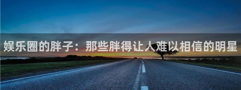 幸运彩5招商：娱乐圈的胖子：那些胖得让人难以相信的明星